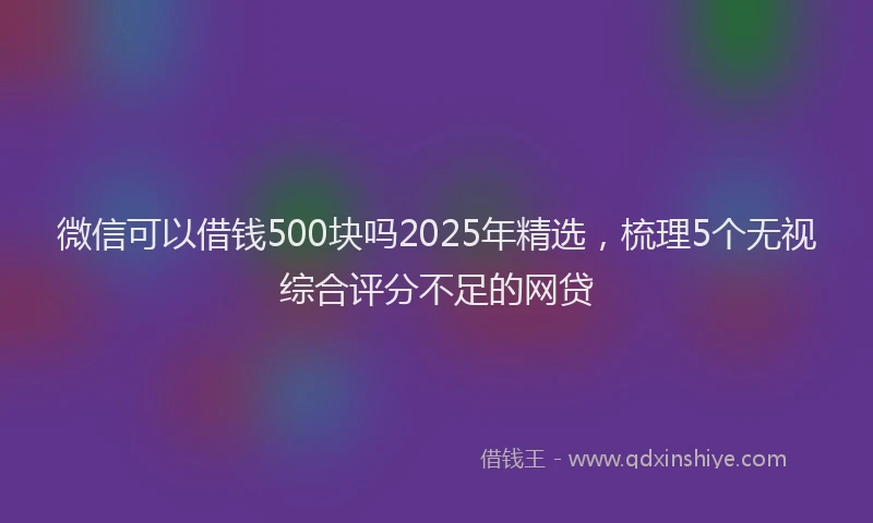 微信可以借钱500块吗2025年精选，梳理5个无视综合评分不足的网贷