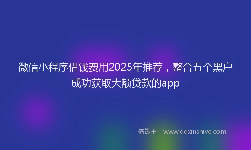 微信小程序借钱费用2025年推荐，整合五个黑户成功获取大额贷款的app