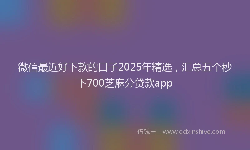 微信最近好下款的口子2025年精选，汇总五个秒下700芝麻分贷款app