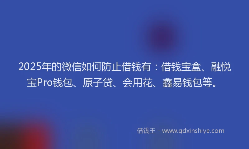 2025年的微信如何防止借钱有：借钱宝盒、融悦宝Pro钱包、原子贷、会用花、鑫易钱包等。
