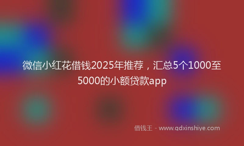 微信小红花借钱2025年推荐，汇总5个1000至5000的小额贷款app