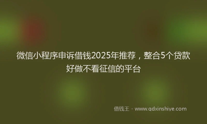 微信小程序申诉借钱2025年推荐，整合5个贷款好做不看征信的平台
