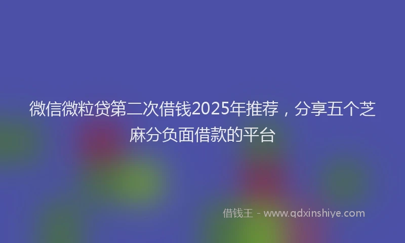 微信微粒贷第二次借钱2025年推荐，分享五个芝麻分负面借款的平台