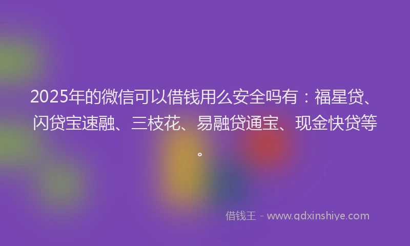 2025年的微信可以借钱用么安全吗有：福星贷、闪贷宝速融、三枝花、易融贷通宝、现金快贷等。