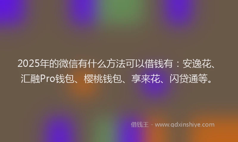 2025年的微信有什么方法可以借钱有：安逸花、汇融Pro钱包、樱桃钱包、享来花、闪贷通等。