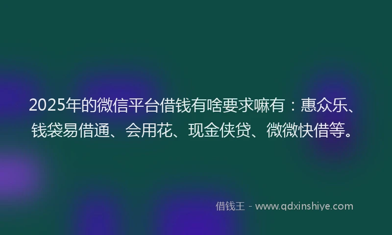 2025年的微信平台借钱有啥要求嘛有：惠众乐、钱袋易借通、会用花、现金侠贷、微微快借等。