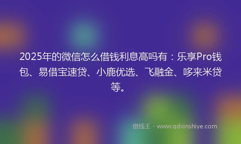 2025年的微信怎么借钱利息高吗有：乐享Pro钱包、易借宝速贷、小鹿优选、飞融金、哆来米贷等。