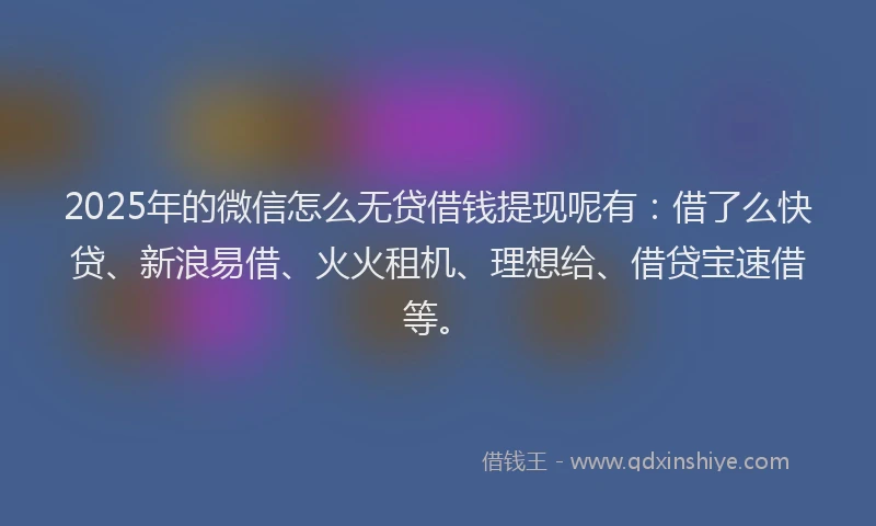 2025年的微信怎么无贷借钱提现呢有：借了么快贷、新浪易借、火火租机、理想给、借贷宝速借等。