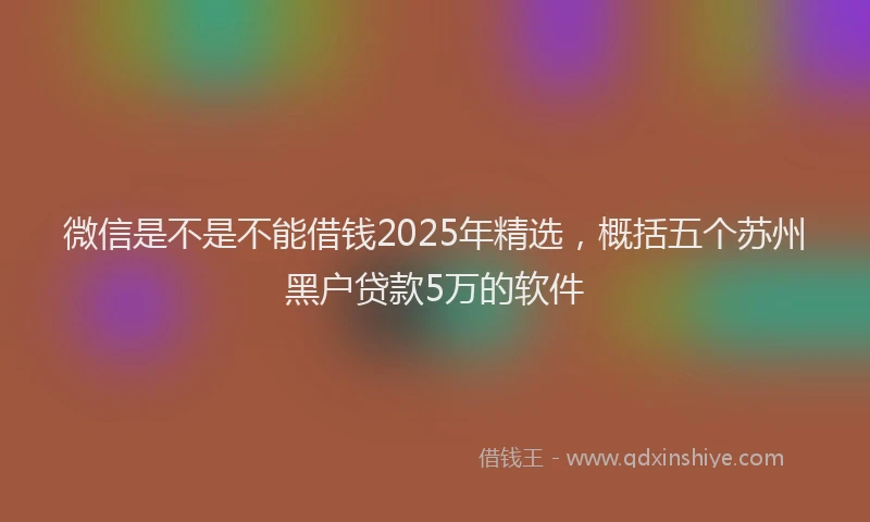微信是不是不能借钱2025年精选，概括五个苏州黑户贷款5万的软件