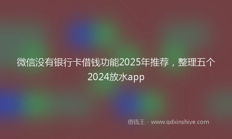 微信没有银行卡借钱功能2025年推荐，整理五个2024放水app