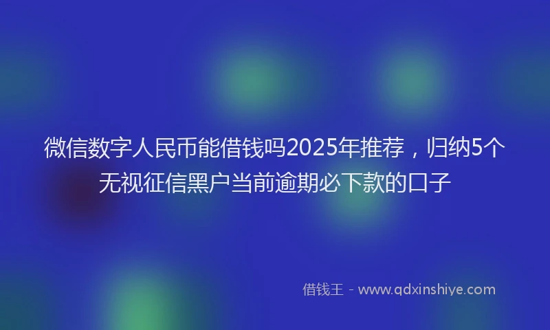 微信数字人民币能借钱吗2025年推荐，归纳5个无视征信黑户当前逾期必下款的口子