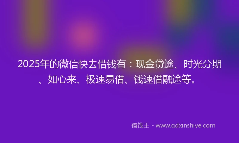 2025年的微信快去借钱有：现金贷途、时光分期、如心来、极速易借、钱速借融途等。