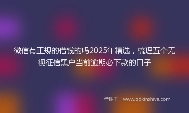 微信有正规的借钱的吗2025年精选，梳理五个无视征信黑户当前逾期必下款的口子