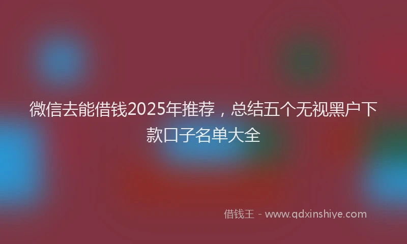 微信去能借钱2025年推荐，总结五个无视黑户下款口子名单大全