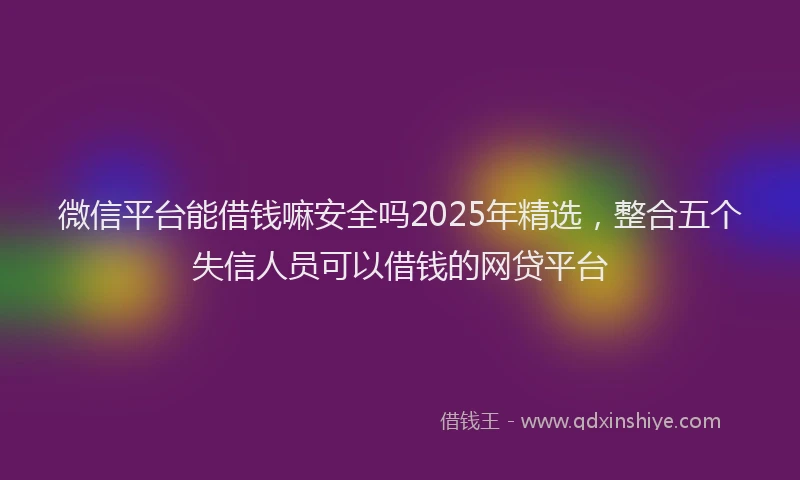 微信平台能借钱嘛安全吗2025年精选，整合五个失信人员可以借钱的网贷平台