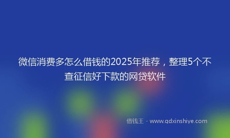 微信消费多怎么借钱的2025年推荐，整理5个不查征信好下款的网贷软件