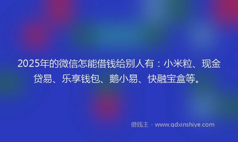 2025年的微信怎能借钱给别人有：小米粒、现金贷易、乐享钱包、鹅小易、快融宝盒等。