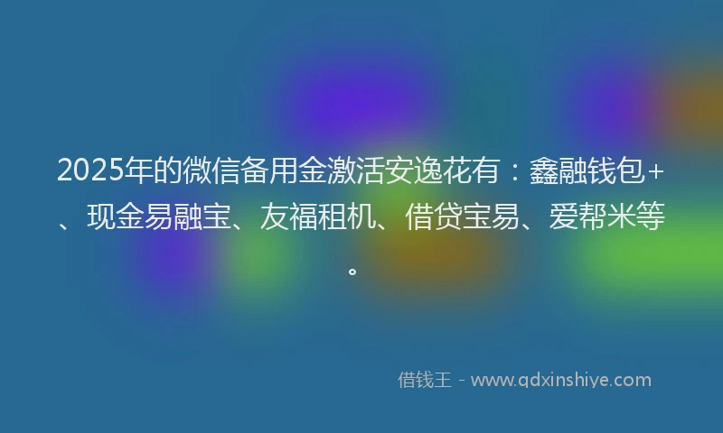 2025年的微信备用金激活安逸花有：鑫融钱包+、现金易融宝、友福租机、借贷宝易、爱帮米等。