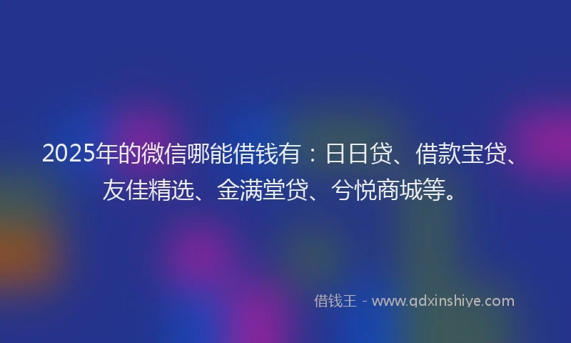 2025年的微信哪能借钱有：日日贷、借款宝贷、友佳精选、金满堂贷、兮悦商城等。