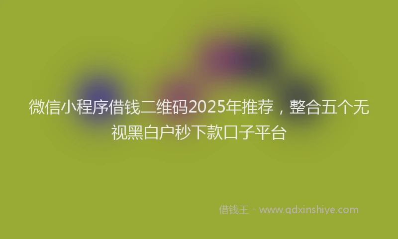 微信小程序借钱二维码2025年推荐，整合五个无视黑白户秒下款口子平台