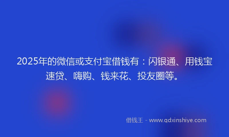 2025年的微信或支付宝借钱有：闪银通、用钱宝速贷、嗨购、钱来花、投友圈等。