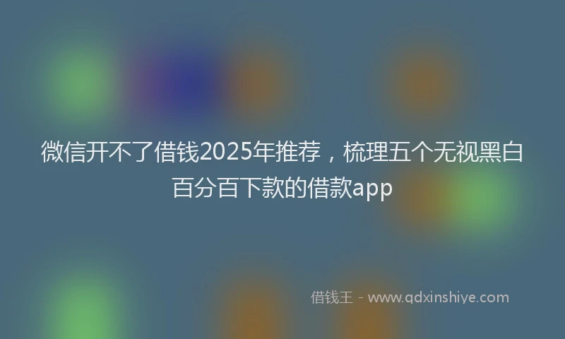 微信开不了借钱2025年推荐，梳理五个无视黑白百分百下款的借款app