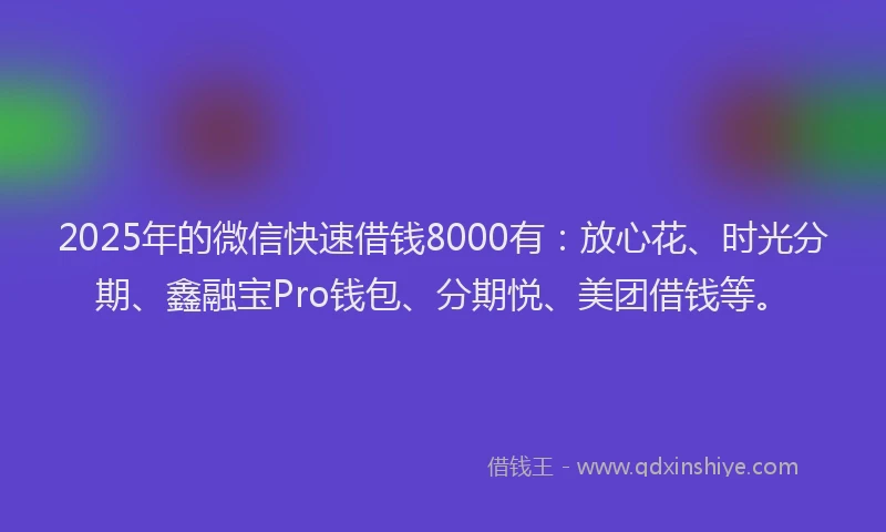 2025年的微信快速借钱8000有：放心花、时光分期、鑫融宝Pro钱包、分期悦、美团借钱等。