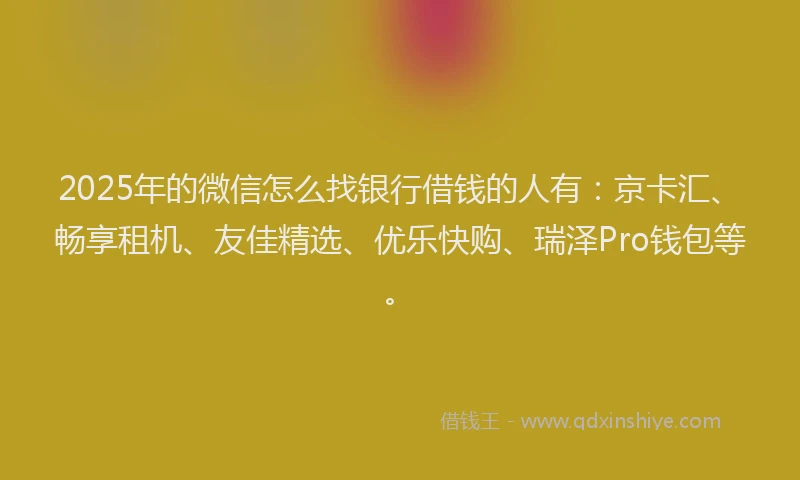 2025年的微信怎么找银行借钱的人有：京卡汇、畅享租机、友佳精选、优乐快购、瑞泽Pro钱包等。