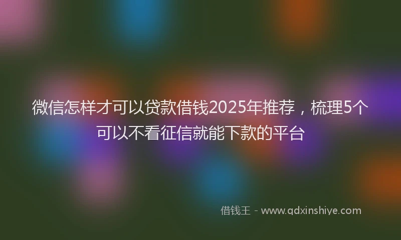 微信怎样才可以贷款借钱2025年推荐，梳理5个可以不看征信就能下款的平台