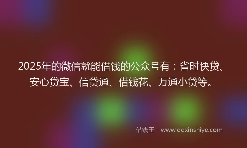 2025年的微信就能借钱的公众号有：省时快贷、安心贷宝、信贷通、借钱花、万通小贷等。