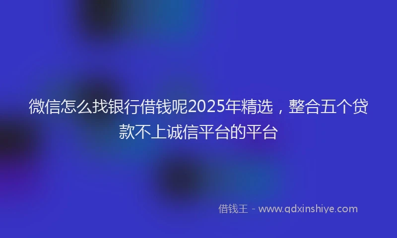 微信怎么找银行借钱呢2025年精选，整合五个贷款不上诚信平台的平台