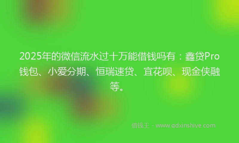 2025年的微信流水过十万能借钱吗有：鑫贷Pro钱包、小爱分期、恒瑞速贷、宜花呗、现金侠融等。