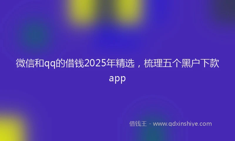 微信和qq的借钱2025年精选，梳理五个黑户下款app