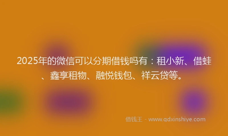 2025年的微信可以分期借钱吗有：租小新、借蛙、鑫享租物、融悦钱包、祥云贷等。
