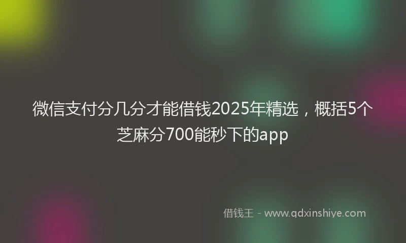 微信支付分几分才能借钱2025年精选，概括5个芝麻分700能秒下的app
