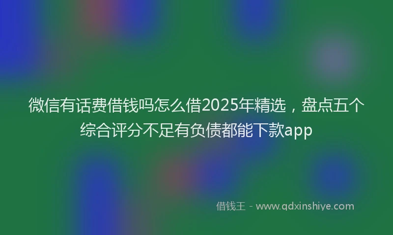 微信有话费借钱吗怎么借2025年精选，盘点五个综合评分不足有负债都能下款app
