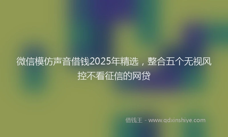 微信模仿声音借钱2025年精选，整合五个无视风控不看征信的网贷