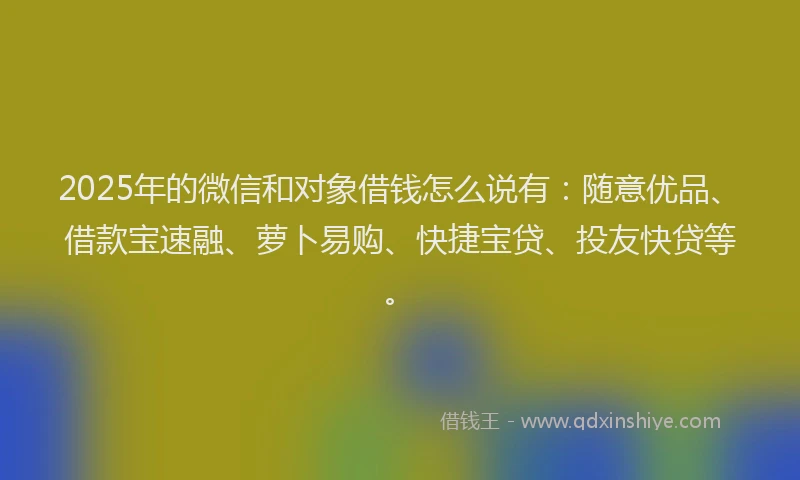 2025年的微信和对象借钱怎么说有：随意优品、借款宝速融、萝卜易购、快捷宝贷、投友快贷等。