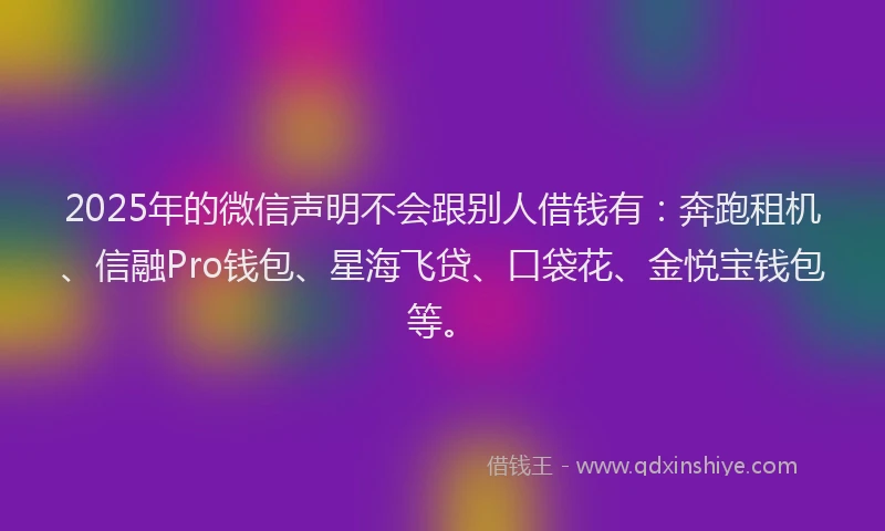 2025年的微信声明不会跟别人借钱有：奔跑租机、信融Pro钱包、星海飞贷、口袋花、金悦宝钱包等。