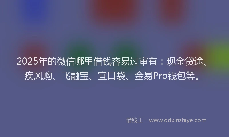 2025年的微信哪里借钱容易过审有：现金贷途、疾风购、飞融宝、宜口袋、金易Pro钱包等。