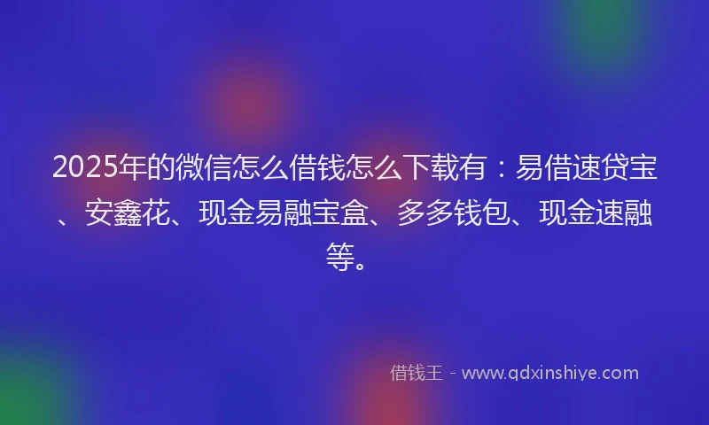 2025年的微信怎么借钱怎么下载有：易借速贷宝、安鑫花、现金易融宝盒、多多钱包、现金速融等。