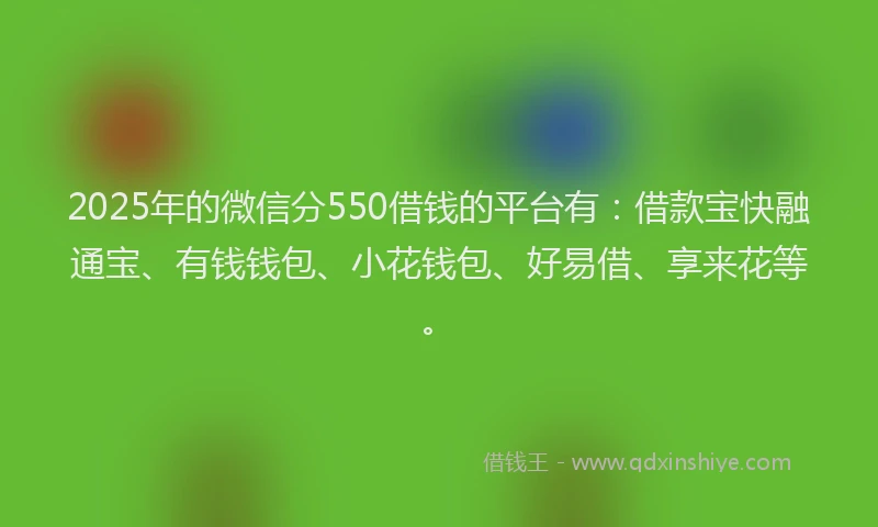 2025年的微信分550借钱的平台有：借款宝快融通宝、有钱钱包、小花钱包、好易借、享来花等。