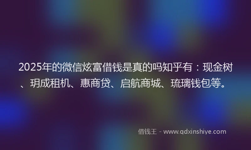 2025年的微信炫富借钱是真的吗知乎有：现金树、玥成租机、惠商贷、启航商城、琉璃钱包等。