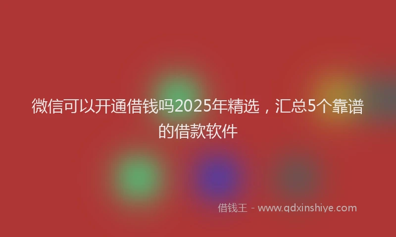 微信可以开通借钱吗2025年精选，汇总5个靠谱的借款软件