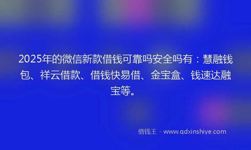 2025年的微信新款借钱可靠吗安全吗有：慧融钱包、祥云借款、借钱快易借、金宝盒、钱速达融宝等。