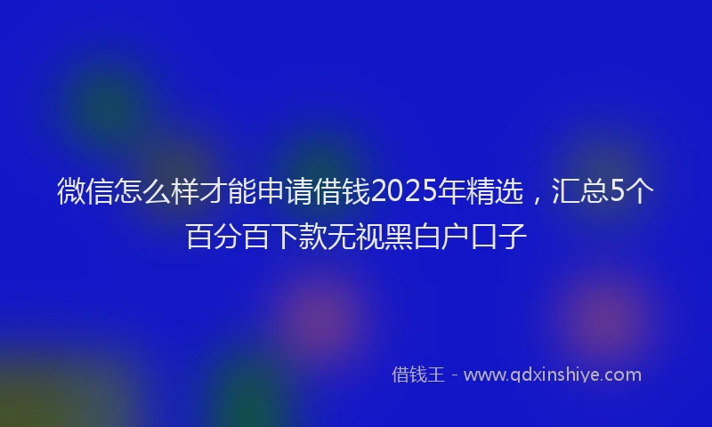 微信怎么样才能申请借钱2025年精选，汇总5个百分百下款无视黑白户口子