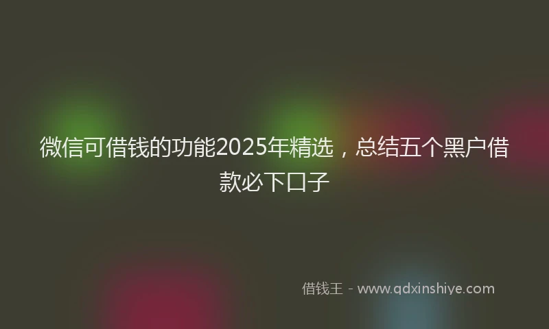 微信可借钱的功能2025年精选，总结五个黑户借款必下口子