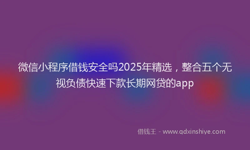 微信小程序借钱安全吗2025年精选，整合五个无视负债快速下款长期网贷的app