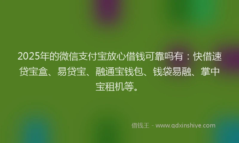 2025年的微信支付宝放心借钱可靠吗有：快借速贷宝盒、易贷宝、融通宝钱包、钱袋易融、掌中宝租机等。