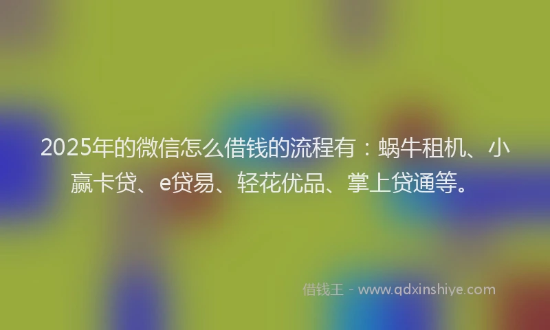 2025年的微信怎么借钱的流程有：蜗牛租机、小赢卡贷、e贷易、轻花优品、掌上贷通等。
